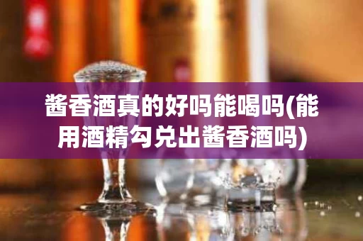 酱香酒真的好吗能喝吗(能用酒精勾兑出酱香酒吗)