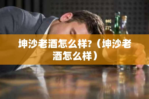 坤沙老酒怎么样?（坤沙老酒怎么样）