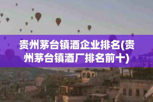 贵州茅台镇酒企业排名(贵州茅台镇酒厂排名前十)