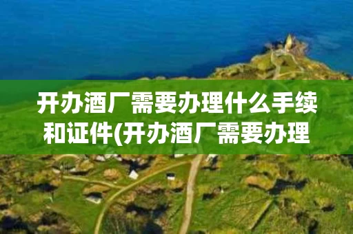 开办酒厂需要办理什么手续和证件(开办酒厂需要办理什么手续和证件呢)