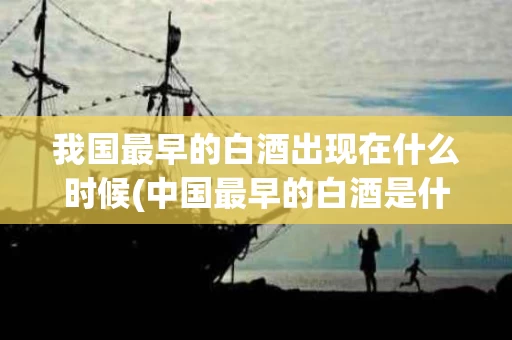 我国最早的白酒出现在什么时候(中国最早的白酒是什么牌子)