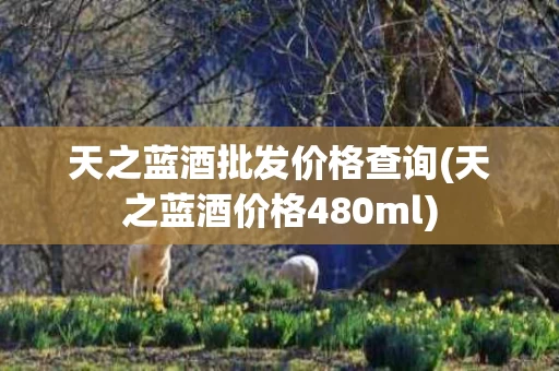 天之蓝酒批发价格查询(天之蓝酒价格480ml)