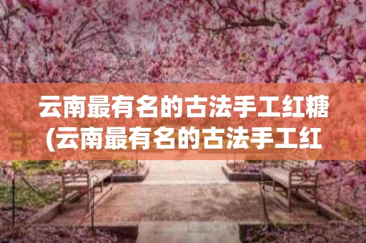 云南最有名的古法手工红糖(云南最有名的古法手工红糖厂家)