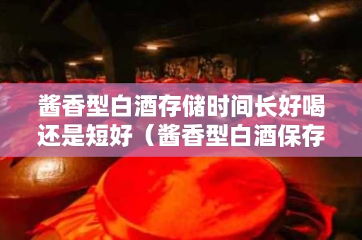 酱香型白酒存储时间长好喝还是短好（酱香型白酒保存时间）