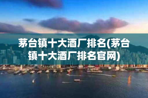 茅台镇十大酒厂排名(茅台镇十大酒厂排名官网)