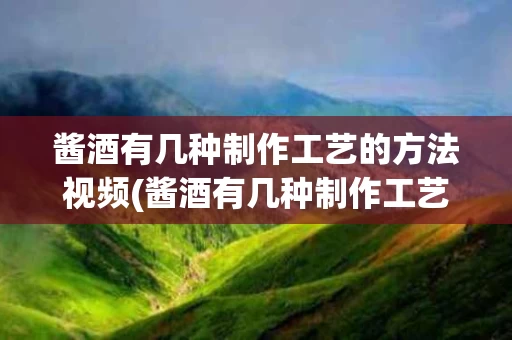 酱酒有几种制作工艺的方法视频(酱酒有几种制作工艺的方法视频讲解)
