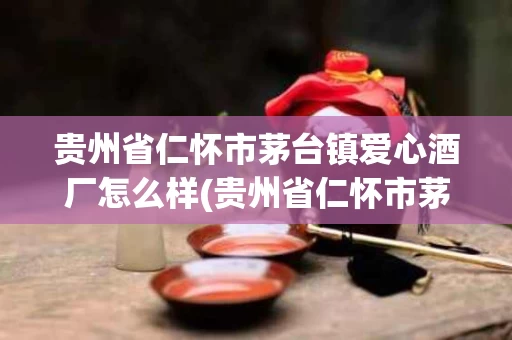 贵州省仁怀市茅台镇爱心酒厂怎么样(贵州省仁怀市茅台镇爱心酒厂怎么样啊)