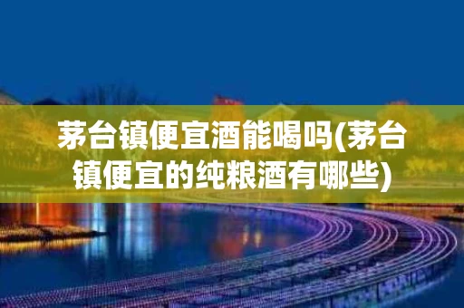 茅台镇便宜酒能喝吗(茅台镇便宜的纯粮酒有哪些)