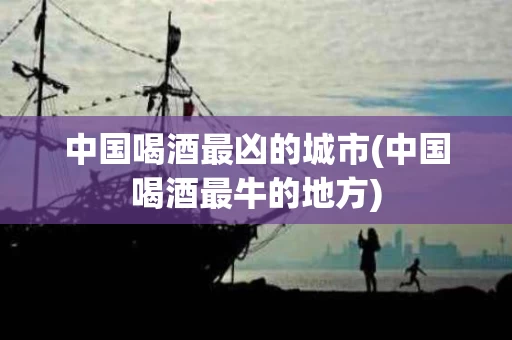 中国喝酒最凶的城市(中国喝酒最牛的地方)
