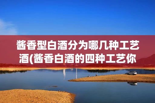 酱香型白酒分为哪几种工艺酒(酱香白酒的四种工艺你知道几种?)