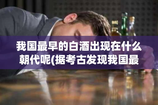 我国最早的白酒出现在什么朝代呢(据考古发现我国最早的白酒出现在哪个朝代)