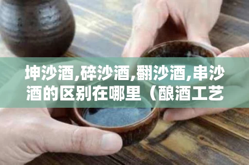 坤沙酒,碎沙酒,翻沙酒,串沙酒的区别在哪里（酿酒工艺坤沙,碎沙,翻沙,川香）
