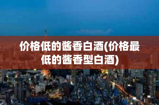 价格低的酱香白酒(价格最低的酱香型白酒)