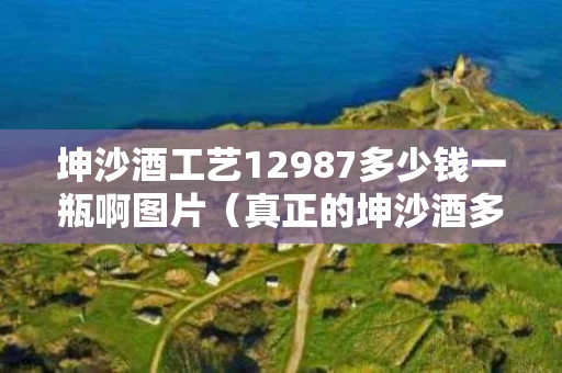 坤沙酒工艺12987多少钱一瓶啊图片（真正的坤沙酒多少钱一瓶）