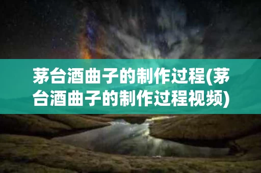 茅台酒曲子的制作过程(茅台酒曲子的制作过程视频)