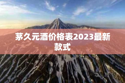 茅久元酒价格表2023最新款式