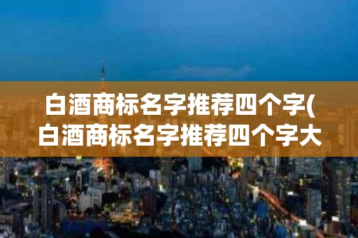 白酒商标名字推荐四个字(白酒商标名字推荐四个字大全)
