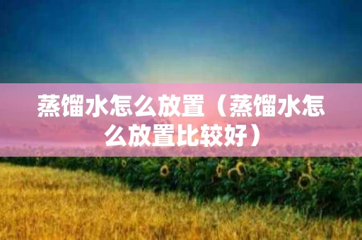 蒸馏水怎么放置（蒸馏水怎么放置比较好）