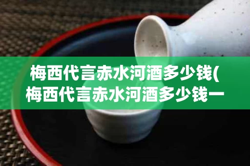 梅西代言赤水河酒多少钱(梅西代言赤水河酒多少钱一瓶啊)