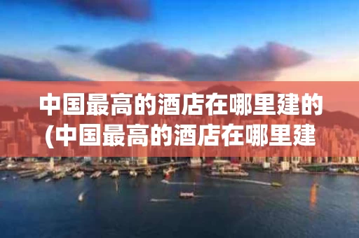 中国最高的酒店在哪里建的(中国最高的酒店在哪里建的呢)