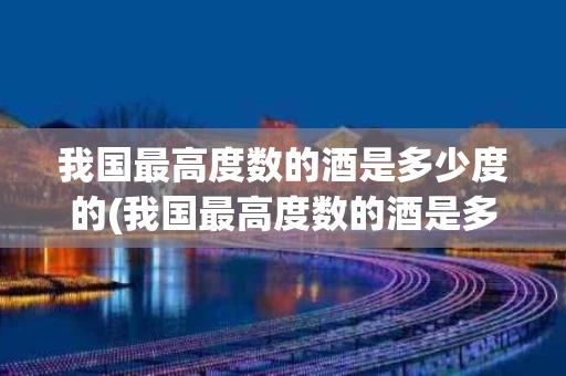 我国最高度数的酒是多少度的(我国最高度数的酒是多少度的呢)