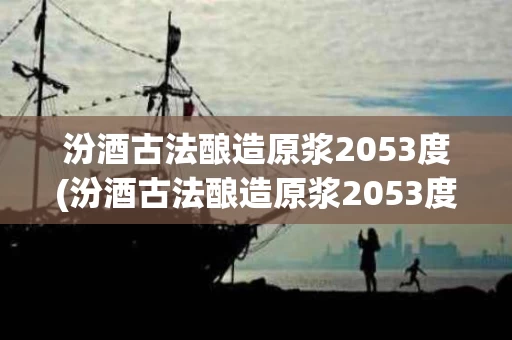 汾酒古法酿造原浆2053度(汾酒古法酿造原浆2053度多少钱)