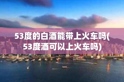 53度的白酒能带上火车吗(53度酒可以上火车吗)