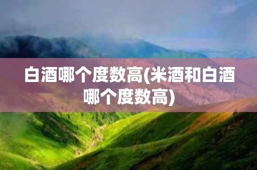 白酒哪个度数高(米酒和白酒哪个度数高)
