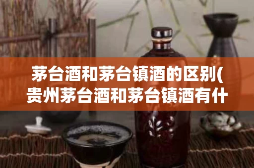 茅台酒和茅台镇酒的区别(贵州茅台酒和茅台镇酒有什么区别)