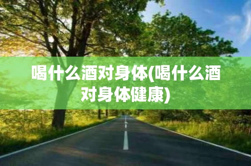喝什么酒对身体(喝什么酒对身体健康)
