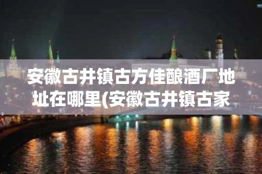 安徽古井镇古方佳酿酒厂地址在哪里(安徽古井镇古家窖藏)