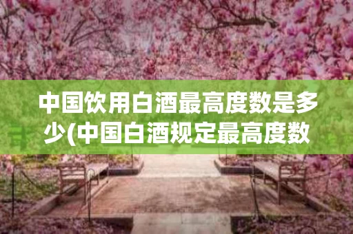 中国饮用白酒最高度数是多少(中国白酒规定最高度数)