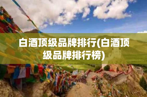 白酒顶级品牌排行(白酒顶级品牌排行榜)