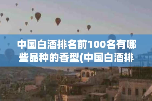 中国白酒排名前100名有哪些品种的香型(中国白酒排名前100名有哪些品种的香型酒)