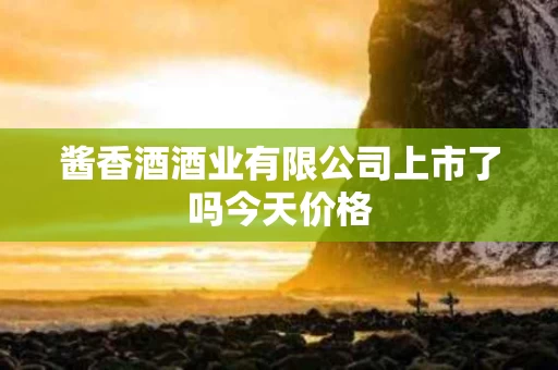 酱香酒酒业有限公司上市了吗今天价格