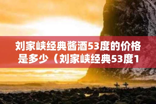 刘家峡经典酱酒53度的价格是多少（刘家峡经典53度1968）