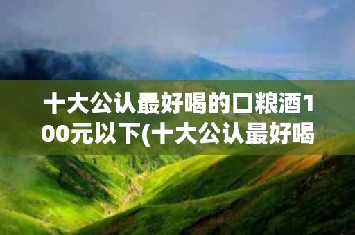 十大公认最好喝的口粮酒100元以下(十大公认最好喝的口粮酒100元以下有哪些)