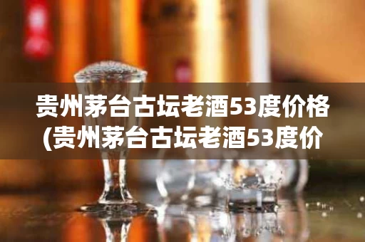 贵州茅台古坛老酒53度价格(贵州茅台古坛老酒53度价格多少)
