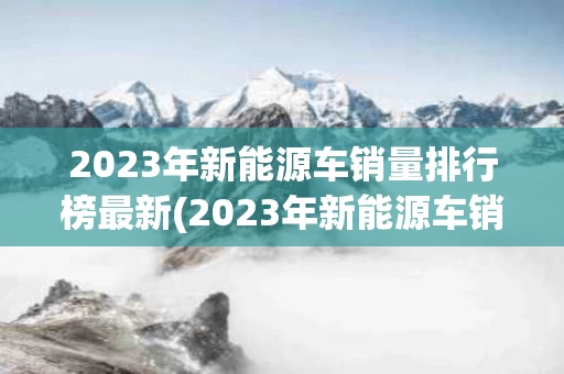 2023年新能源车销量排行榜最新(2023年新能源车销量排行榜最新图片)