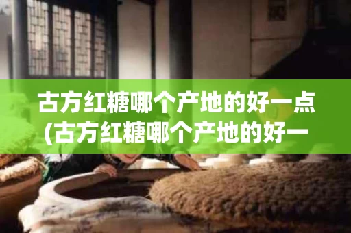 古方红糖哪个产地的好一点(古方红糖哪个产地的好一点呢)