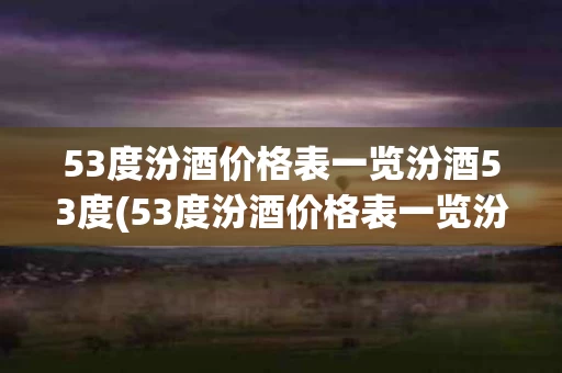 53度汾酒价格表一览汾酒53度(53度汾酒价格表一览汾酒53度原浆)
