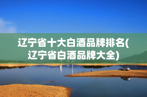 辽宁省十大白酒品牌排名(辽宁省白酒品牌大全)