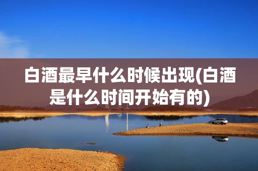 白酒最早什么时候出现(白酒是什么时间开始有的)