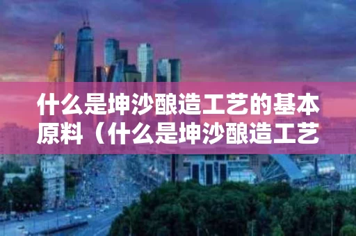 什么是坤沙酿造工艺的基本原料（什么是坤沙酿造工艺的基本原料之一）