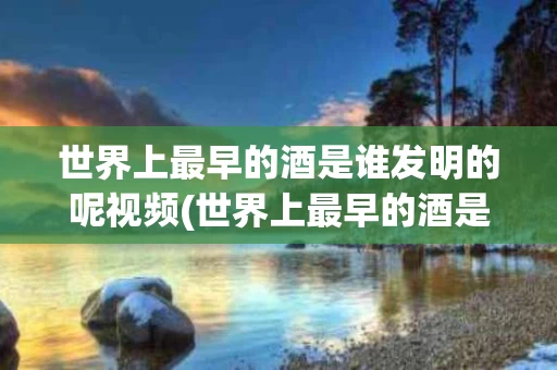 世界上最早的酒是谁发明的呢视频(世界上最早的酒是谁发明的呢视频播放)