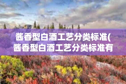 酱香型白酒工艺分类标准(酱香型白酒工艺分类标准有哪些)