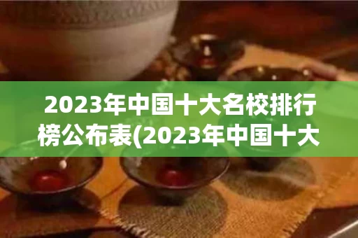 2023年中国十大名校排行榜公布表(2023年中国十大名校排行榜公布表格)