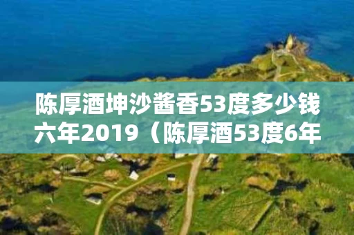 陈厚酒坤沙酱香53度多少钱六年2019（陈厚酒53度6年的价格2021）