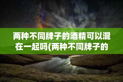 两种不同牌子的酒精可以混在一起吗(两种不同牌子的酒精可以混在一起吗为什么)