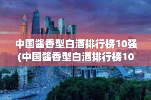 中国酱香型白酒排行榜10强(中国酱香型白酒排行榜10强名单)